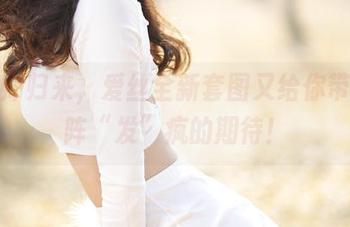 发型师归来，爱丝全新套图又给你带来一阵“发”疯的期待！