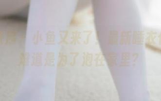 少女秩序 – 小鱼又来了！最新睡衣作品，难道是为了泡在家里？